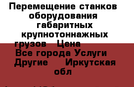 Перемещение станков, оборудования, габаритных крупнотоннажных грузов › Цена ­ 7 000 - Все города Услуги » Другие   . Иркутская обл.